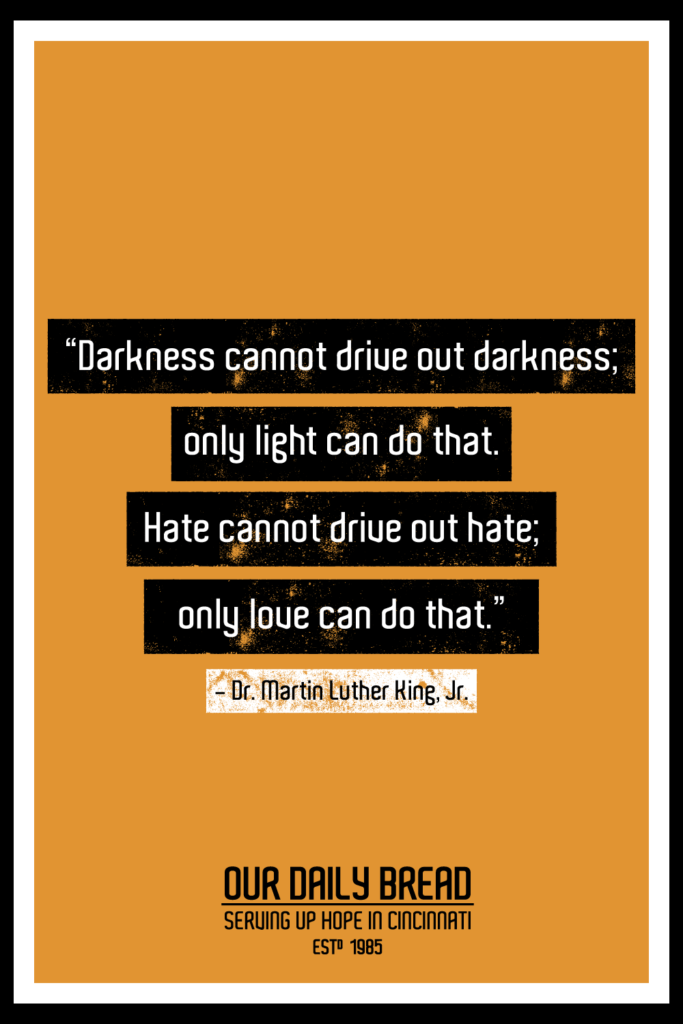 “Darkness cannot drive out darkness; only light can do that. Hate cannot drive out hate; only love can do that.” -  Dr. Martin Luther King, Jr.