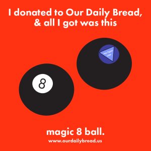 An illustration of two black magic 8 balls, showing the number 8 on the front and the dark purple prediction window on the back. The prediction window has a triangle that reads ask again later. The background is fire engine red. Text above and below reads I donated to our daily bread and all I got was this magic 8 ball. www.ourdailybread.us